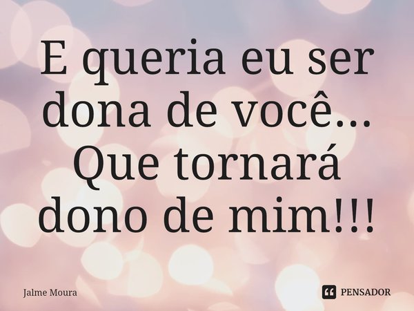 ⁠E queria eu ser dona de você...
Que tornará dono de mim!!!... Frase de Jalme Moura.