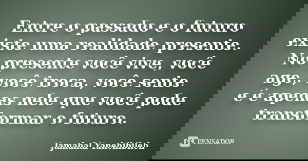 Entre o passado e o futuro existe uma realidade presente. No presente você vive, você age, você troca, você sente e é apenas nele que você pode transformar o fu... Frase de Jamahal Yanehibileh.