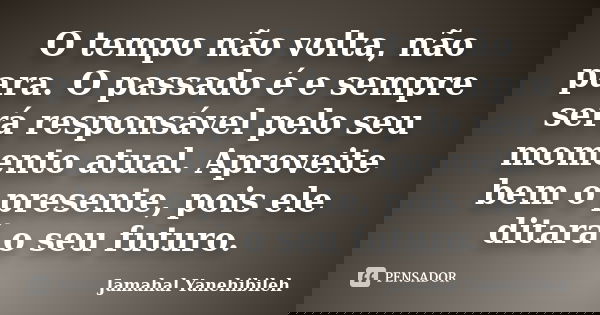 O tempo não volta, não para. O passado é e sempre será responsável pelo seu momento atual. Aproveite bem o presente, pois ele ditará o seu futuro.... Frase de Jamahal Yanehibileh.