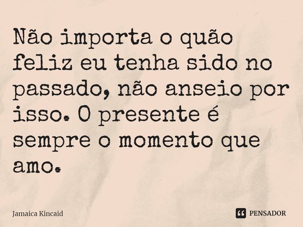 ⁠Não importa o quão feliz eu tenha sido no passado, não anseio por isso. O presente é sempre o momento que amo.... Frase de Jamaica Kincaid.