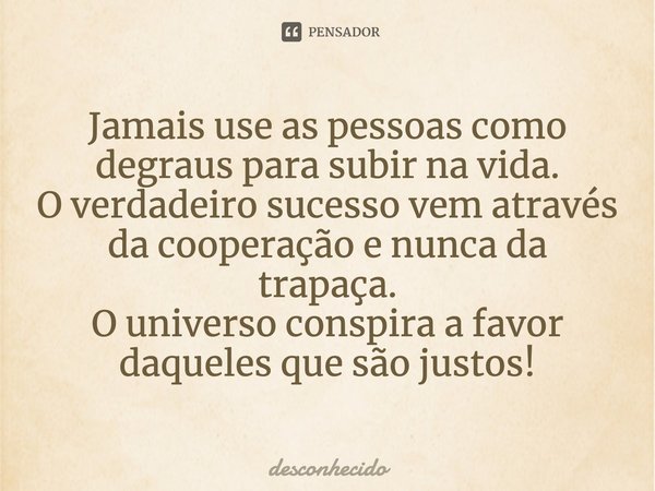 Jamais use as pessoas como degraus para subir na vida. O verdadeiro sucesso vem através da cooperação e nunca da trapaça. O universo conspira a favor daqueles q