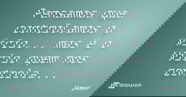 Pensamos que controlamos o vício... mas é o Vicio quem nos controla...... Frase de Jamal.