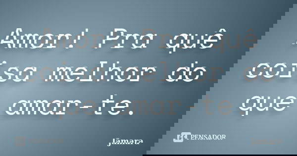 Amor! Pra quê coisa melhor do que amar-te.... Frase de Jamara.