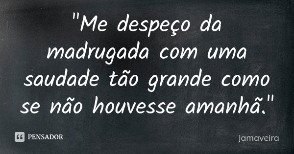 "Me despeço da madrugada com uma saudade tão grande como se não houvesse amanhã."... Frase de Jamaveira.