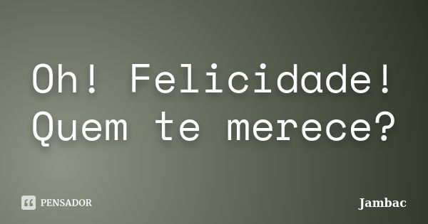 Oh! Felicidade! Quem te merece?... Frase de Jambac.