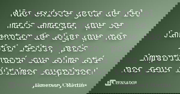 Não existe gota de fel mais amarga, que se lamentar de algo que não foi feito, pois importunará sua alma até nos seus últimos suspiros!... Frase de Jamerson J Martins.