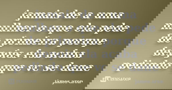 jamais de a uma mulher o que ela pede de primeira porque depois ela acaba pedindo que vc se dane... Frase de james aron.