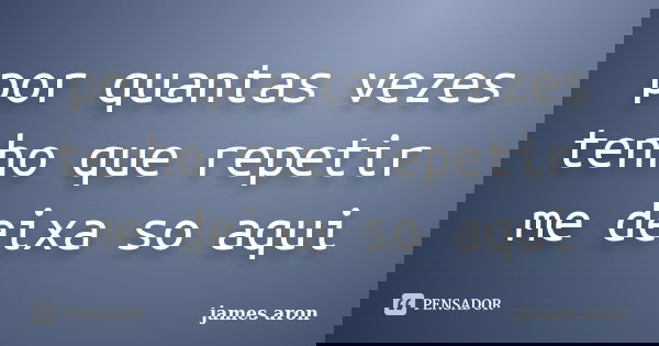 por quantas vezes tenho que repetir me deixa so aqui... Frase de james aron.