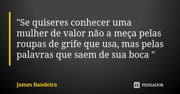 "Se quiseres conhecer uma mulher de valor não a meça pelas roupas de grife que usa, mas pelas palavras que saem de sua boca "... Frase de James Bandeira.