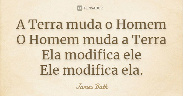 A Terra muda o Homem O Homem muda a Terra Ela modifica ele Ele modifica ela.... Frase de James Bath.