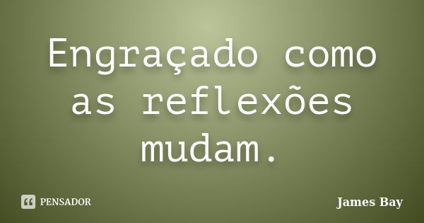 Engraçado como as reflexões mudam.... Frase de James Bay.