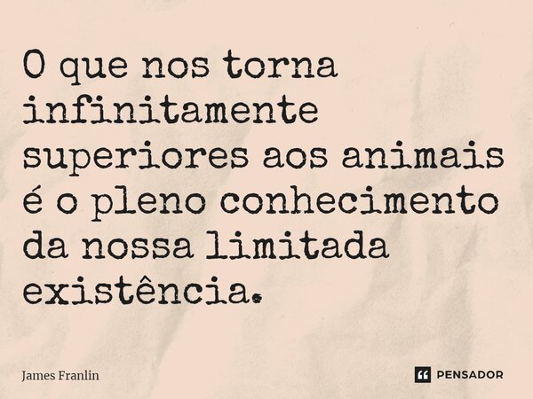 ⁠⁠O que nos torna infinitamente superiores aos animais é o pleno conhecimento da nossa limitada existência.... Frase de James Franlin.