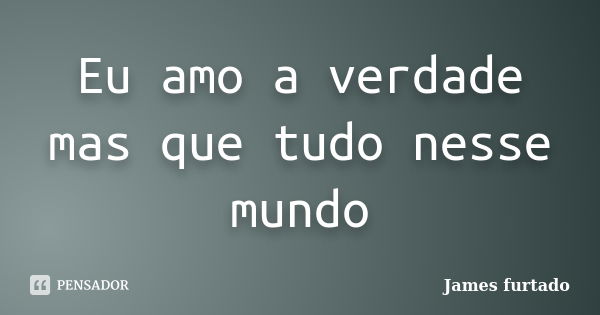 Eu amo a verdade mas que tudo nesse mundo... Frase de James furtado.