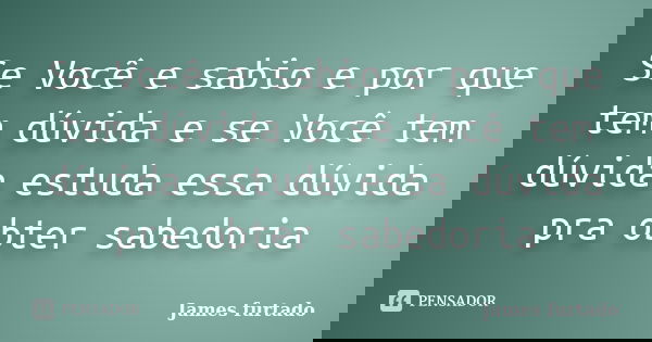 Se Você e sabio e por que tem dúvida e se Você tem dúvida estuda essa dúvida pra obter sabedoria... Frase de James furtado.