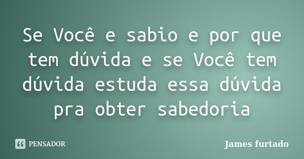 Se Você e sabio e por que tem dúvida e se Você tem dúvida estuda essa dúvida pra obter sabedoria... Frase de James furtado.