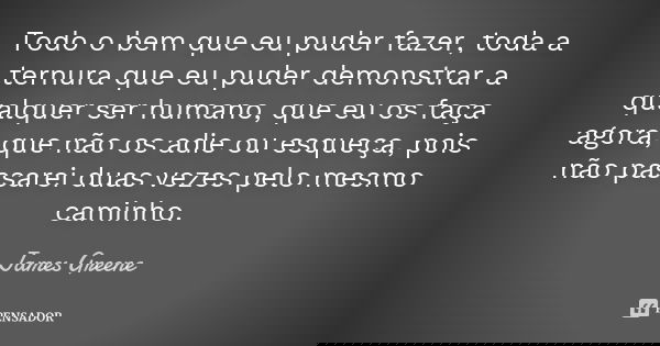 Todo o bem que eu puder fazer, toda a ternura que eu puder demonstrar a qualquer ser humano, que eu os faça agora, que não os adie ou esqueça, pois não passarei... Frase de James Greene.