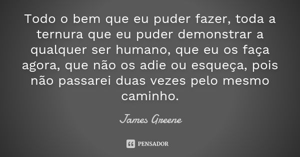 Todo o bem que eu puder fazer, toda a ternura que eu puder demonstrar a qualquer ser humano, que eu os faça agora, que não os adie ou esqueça, pois não passarei... Frase de James Greene.