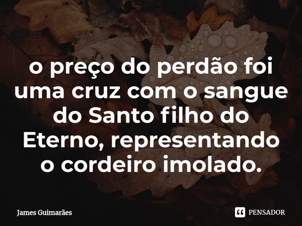 ⁠o preço do perdão foi uma cruz com o sangue do Santo filho do Eterno, representando o cordeiro imolado.... Frase de James Guimarães.
