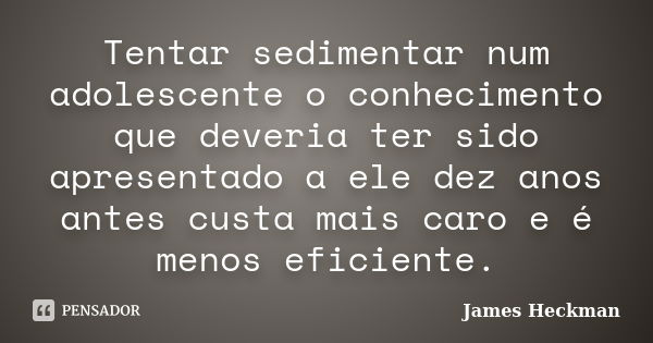 Tentar sedimentar num adolescente o conhecimento que deveria ter sido apresentado a ele dez anos antes custa mais caro e é menos eficiente.... Frase de James Heckman.