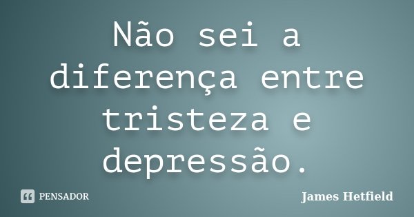 Não sei a diferença entre tristeza e depressão.... Frase de James Hetfield.