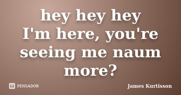 hey hey hey I'm here, you're seeing me naum more?... Frase de James Kurtisson.