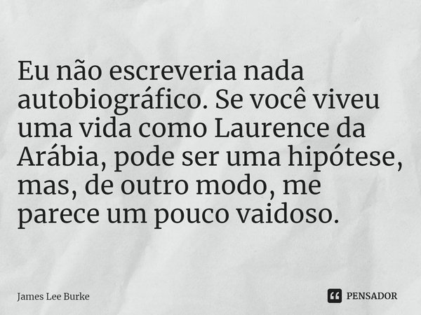 ⁠Eu não escreveria nada autobiográfico. Se você viveu uma vida como Laurence da Arábia, pode ser uma hipótese, mas, de outro modo, me parece um pouco vaidoso.... Frase de James Lee Burke.