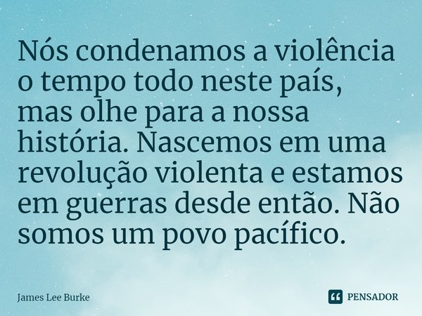 ⁠Nós condenamos a violência o tempo todo neste país, mas olhe para a nossa história. Nascemos em uma revolução violenta e estamos em guerras desde então. Não so... Frase de James Lee Burke.