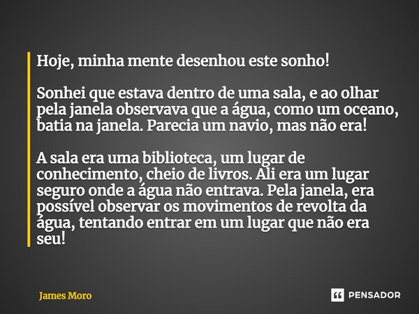 Hoje, minha mente desenhou este sonho! Sonhei que estava dentro de uma sala, e ao olhar pela janela observava que a água, como um oceano, batia na janela. Parec... Frase de James Moro.