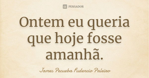 Ontem eu queria que hoje fosse amanhã.... Frase de James Pecueba Fudencio Paleiro.