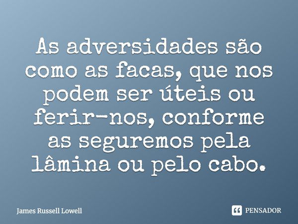 As adversidades são como as facas, que nos podem ser úteis ou ferir-nos, conforme as seguremos pela lâmina ou pelo cabo.... Frase de James Russell Lowell.