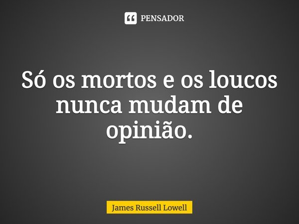 Só os mortos e os loucos nunca mudam de opinião.... Frase de James Russell Lowell.