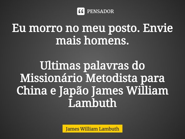 ⁠Eu morro no meu posto. Envie mais homens. Ultimas palavras do Missionário Metodista para China e Japão James William Lambuth... Frase de James William Lambuth.