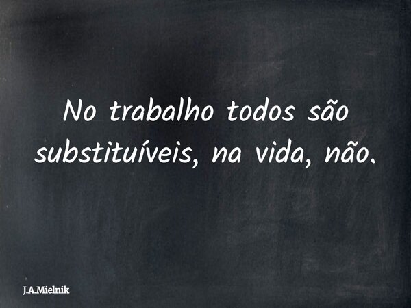 No trabalho todos são substituíveis, na vida, não.... Frase de J.A.Mielnik.