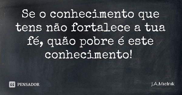 Se o conhecimento que tens não fortalece a tua fé, quão pobre é este conhecimento!... Frase de J.A.Mielnik.