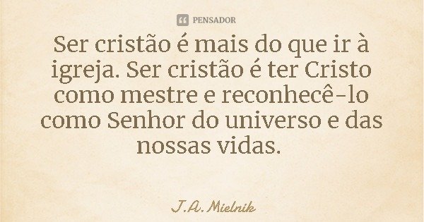 Ser cristão é mais do que ir à igreja. Ser cristão é ter Cristo como mestre e reconhecê-lo como Senhor do universo e das nossas vidas.... Frase de J.A.Mielnik.