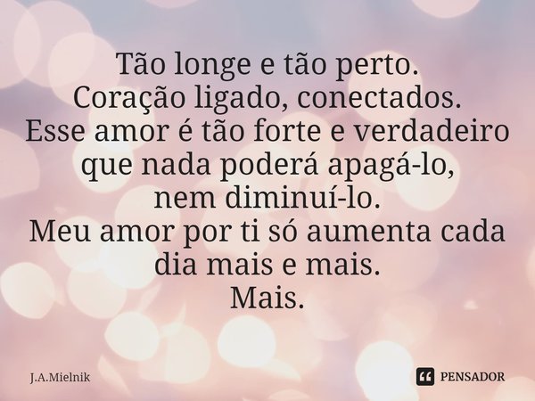 ⁠Tão longe e tão perto.
Coração ligado, conectados.
Esse amor é tão forte e verdadeiro que nada poderá apagá-lo,
nem diminuí-lo.
Meu amor por ti só aumenta cada... Frase de J.A.Mielnik.