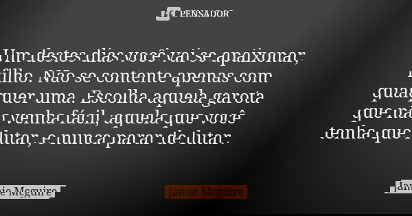 Um destes dias você vai se apaixonar, filho. Não se contente apenas com qualquer uma. Escolha aquela garota que não venha fácil, aquela que você tenha que lutar... Frase de Jamie McGuire.