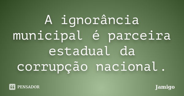 A ignorância municipal é parceira estadual da corrupção nacional.... Frase de Jamigo.