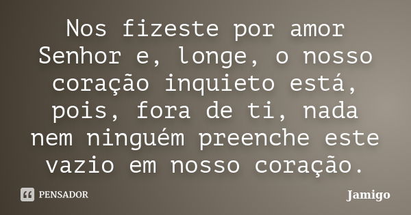 Nos fizeste por amor Senhor e, longe, o nosso coração inquieto está, pois, fora de ti, nada nem ninguém preenche este vazio em nosso coração.... Frase de Jamigo.