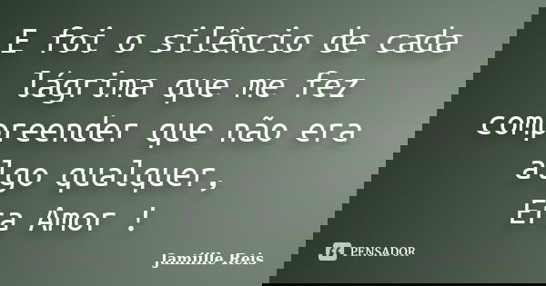 E foi o silêncio de cada lágrima que me fez compreender que não era algo qualquer, Era Amor !... Frase de Jamiille Reis.