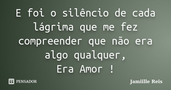 E foi o silêncio de cada lágrima que me fez compreender que não era algo qualquer, Era Amor !... Frase de Jamiille Reis.