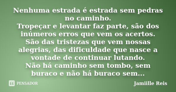 Nenhuma estrada é estrada sem pedras no caminho. Tropeçar e levantar faz parte, são dos inúmeros erros que vem os acertos. São das tristezas que vem nossas aleg... Frase de Jamiille Reis.