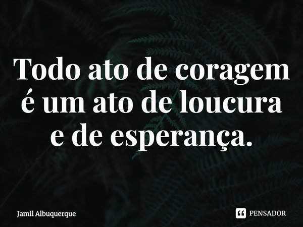 ⁠Todo ato de coragem é um ato de loucura e de esperança.... Frase de Jamil Albuquerque.