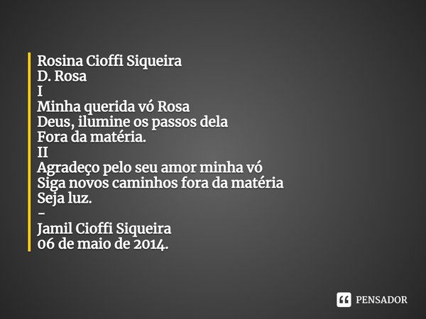 ⁠Rosina Cioffi Siqueira
D. Rosa
I
Minha querida vó Rosa
Deus, ilumine os passos dela
Fora da matéria.
II
Agradeço pelo seu amor minha vó
Siga novos caminhos for... Frase de Jamil Cioffi Siqueira.