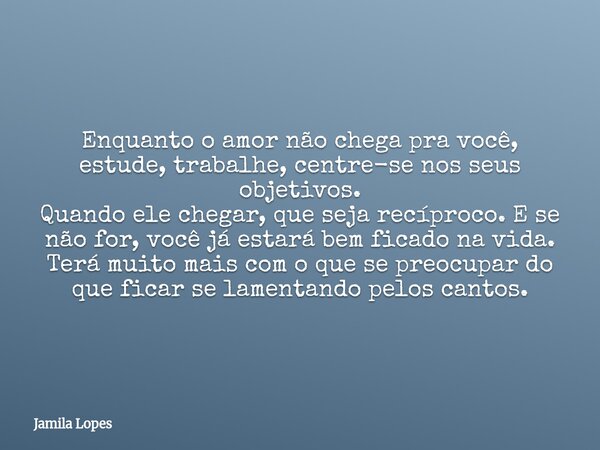 Enquanto o amor não chega pra você, estude, trabalhe, centre-se nos seus objetivos. Quando ele chegar, que seja recíproco. E se não for, você já estará bem fica... Frase de Jamila Lopes.