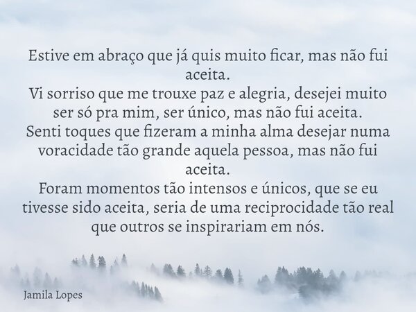 Estive em abraço que já quis muito ficar, mas não fui aceita. Vi sorriso que me trouxe paz e alegria, desejei muito ser só pra mim, ser único, mas não fui aceit... Frase de Jamila Lopes.