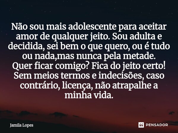 Não sou mais adolescente para aceitar amor de qualquer jeito. Sou adulta e decidida, sei bem o que quero, ou é tudo ou nada,mas nunca pela metade. Quer ficar c... Frase de Jamila lopes.
