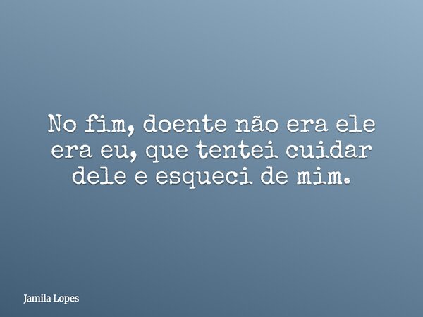 ⁠No fim, doente não era ele era eu, que tentei cuidar dele e esqueci de mim.... Frase de Jamila Lopes.