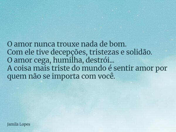 ⁠O amor nunca trouxe nada de bom. Com ele tive decepções, tristezas e solidão. O amor cega, humilha, destrói... A coisa mais triste do mundo é sentir amor por q... Frase de Jamila Lopes.