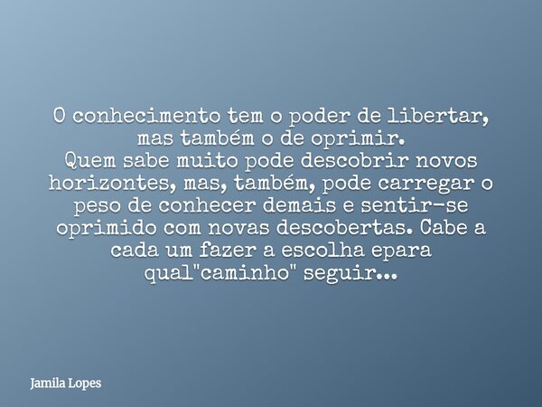 O conhecimento tem o poder de libertar, mas também o de oprimir. Quem sabe muito pode descobrir novos horizontes, mas, também, pode carregar o peso de conhecer ... Frase de Jamila Lopes.